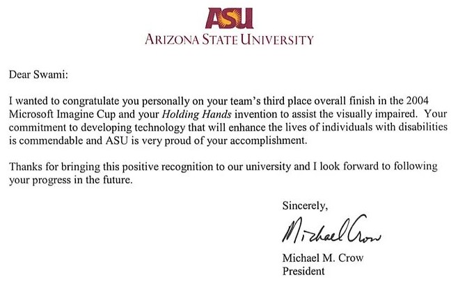 Letter from ASU President Michael Crow: Dear Swami, I wanted to congratulate you personally on your team's third place overall finish in the 2004 Microsoft Imagine Cup and your Holding Hands invention to assist the visually impaired.